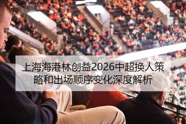 上海海港林创益2026中超换人策略和出场顺序变化深度解析